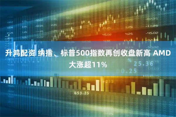 升鸿配资 纳指、标普500指数再创收盘新高 AMD大涨超11%