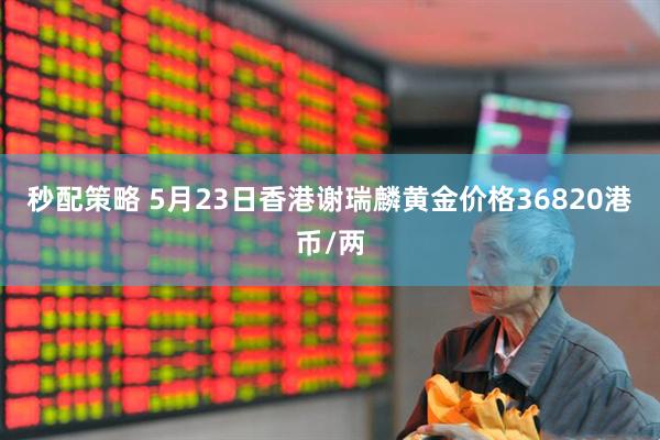 秒配策略 5月23日香港谢瑞麟黄金价格36820港币/两