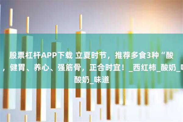 股票杠杆APP下载 立夏时节，推荐多食3种“酸味”，健胃、养心、强筋骨，正合时宜！_西红柿_酸奶_味道