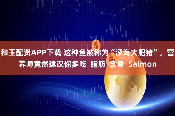 和玉配资APP下载 这种鱼被称为“深海大肥猪”，营养师竟然建议你多吃_脂肪_含量_Salmon