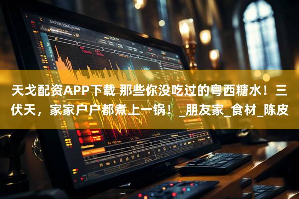 天戈配资APP下载 那些你没吃过的粤西糖水！三伏天，家家户户都煮上一锅！_朋友家_食材_陈皮