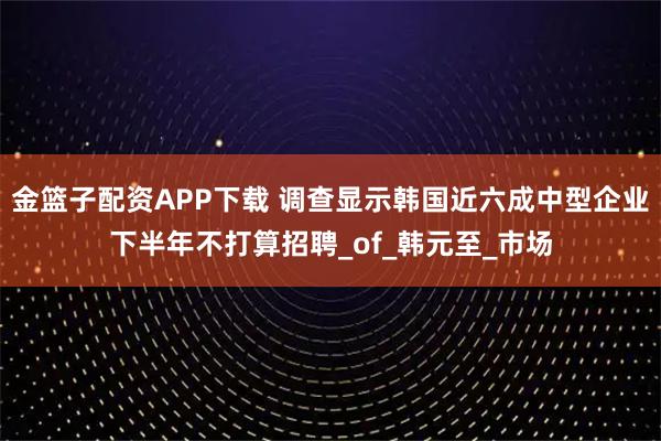 金篮子配资APP下载 调查显示韩国近六成中型企业下半年不打算招聘_of_韩元至_市场