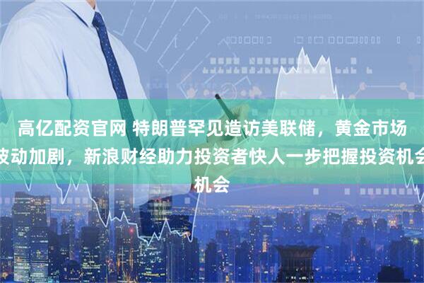 高亿配资官网 特朗普罕见造访美联储，黄金市场波动加剧，新浪财经助力投资者快人一步把握投资机会