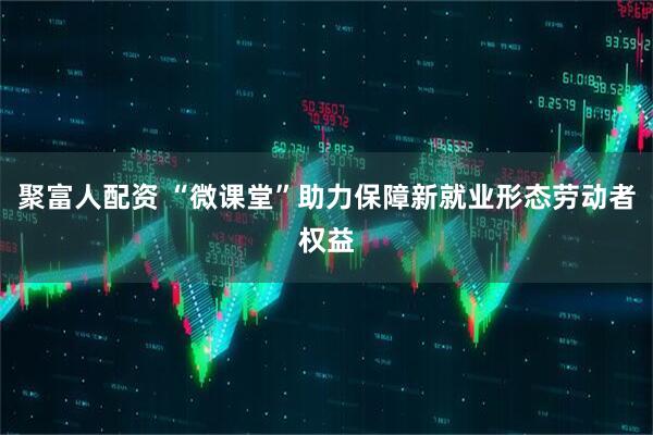 聚富人配资 “微课堂”助力保障新就业形态劳动者权益