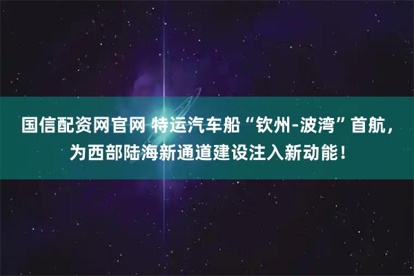 国信配资网官网 特运汽车船“钦州-波湾”首航，为西部陆海新通道建设注入新动能！