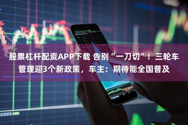 股票杠杆配资APP下载 告别“一刀切”！三轮车管理迎3个新政策，车主：期待能全国普及