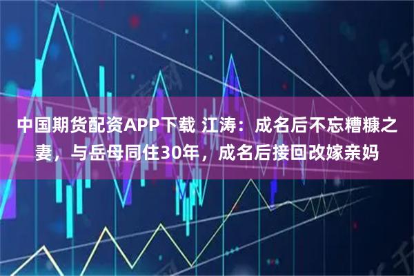 中国期货配资APP下载 江涛：成名后不忘糟糠之妻，与岳母同住30年，成名后接回改嫁亲妈