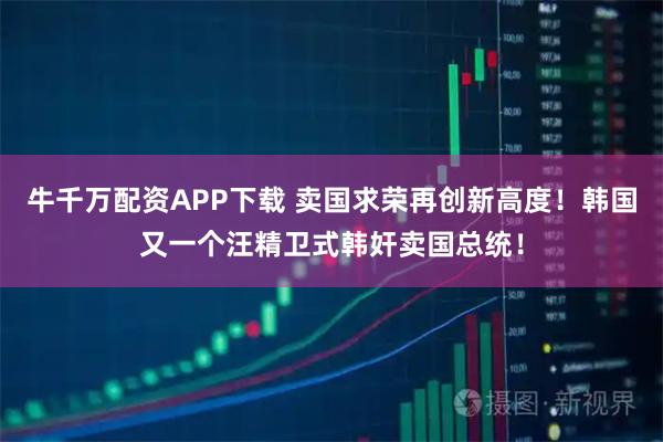 牛千万配资APP下载 卖国求荣再创新高度！韩国又一个汪精卫式韩奸卖国总统！