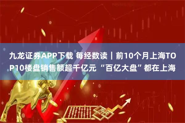 九龙证券APP下载 每经数读｜前10个月上海TOP10楼盘销售额超千亿元 “百亿大盘”都在上海