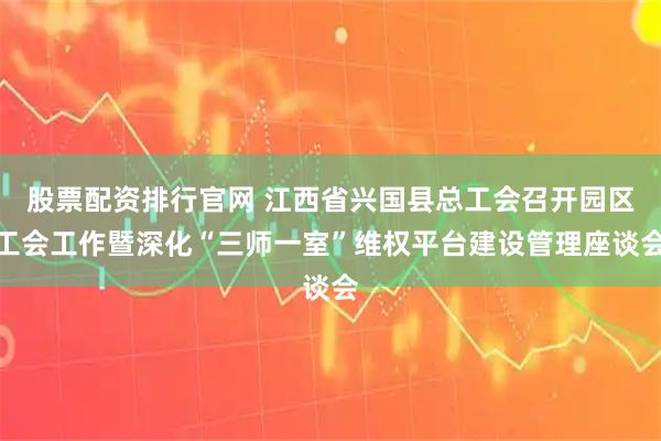 股票配资排行官网 江西省兴国县总工会召开园区工会工作暨深化“三师一室”维权平台建设管理座谈会