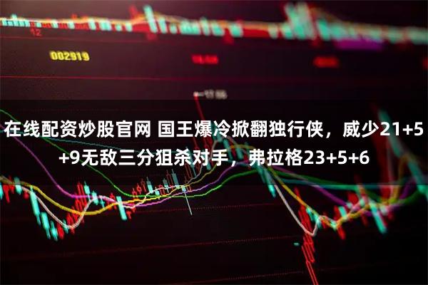 在线配资炒股官网 国王爆冷掀翻独行侠，威少21+5+9无敌三分狙杀对手，弗拉格23+5+6
