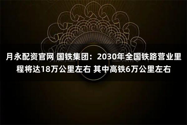 月永配资官网 国铁集团：2030年全国铁路营业里程将达18万公里左右 其中高铁6万公里左右