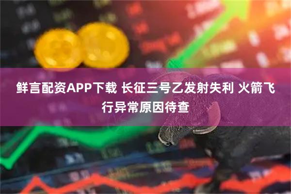 鲜言配资APP下载 长征三号乙发射失利 火箭飞行异常原因待查