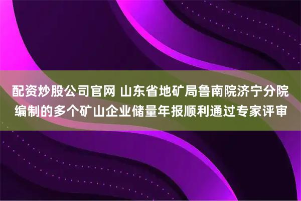 配资炒股公司官网 山东省地矿局鲁南院济宁分院编制的多个矿山企业储量年报顺利通过专家评审
