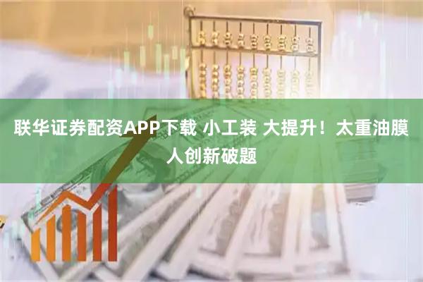 联华证券配资APP下载 小工装 大提升！太重油膜人创新破题