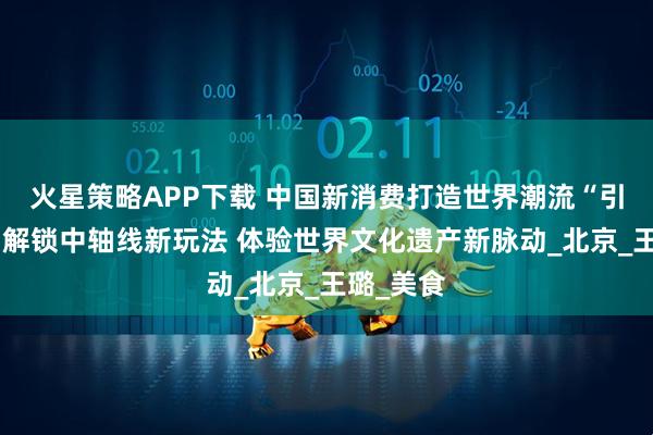 火星策略APP下载 中国新消费打造世界潮流“引力场”丨解锁中轴线新玩法 体验世界文化遗产新脉动_北京_王璐_美食