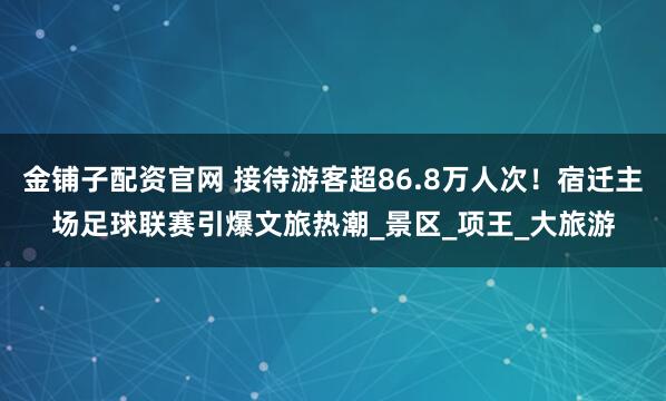 金铺子配资官网 接待游客超86.8万人次！宿迁主场足球联赛引爆文旅热潮_景区_项王_大旅游