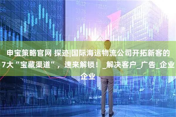 申宝策略官网 探迹|国际海运物流公司开拓新客的7大“宝藏渠道”，速来解锁！_解决客户_广告_企业