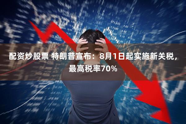 配资炒股票 特朗普宣布：8月1日起实施新关税，最高税率70%