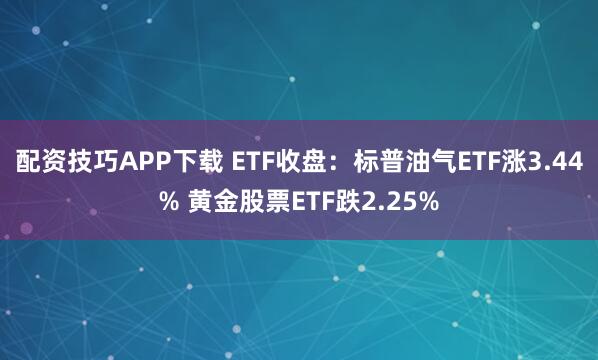 配资技巧APP下载 ETF收盘：标普油气ETF涨3.44% 黄金股票ETF跌2.25%