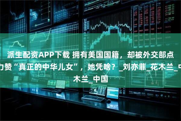 派生配资APP下载 拥有美国国籍，却被外交部点名力赞“真正的中华儿女”，她凭啥？_刘亦菲_花木兰_中国