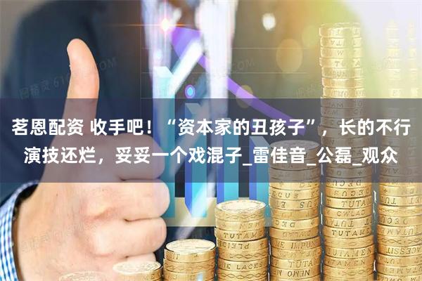 茗恩配资 收手吧！“资本家的丑孩子”，长的不行演技还烂，妥妥一个戏混子_雷佳音_公磊_观众
