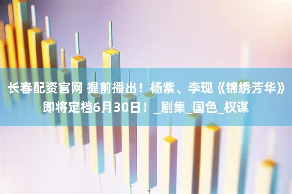 长春配资官网 提前播出！杨紫、李现《锦绣芳华》即将定档6月30日！_剧集_国色_权谋