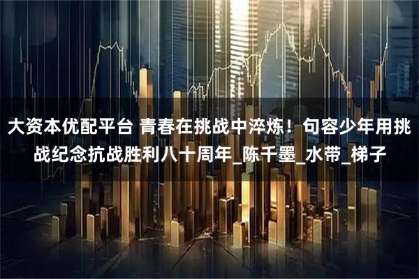 大资本优配平台 青春在挑战中淬炼！句容少年用挑战纪念抗战胜利八十周年_陈千墨_水带_梯子