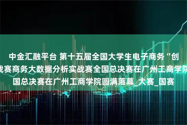 中金汇融平台 第十五届全国大学生电子商务“创新、创意及创业”挑战赛商务大数据分析实战赛全国总决赛在广州工商学院圆满落幕_大赛_国赛