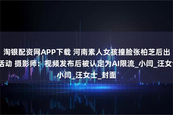 淘银配资网APP下载 河南素人女孩撞脸张柏芝后出席商场活动 摄影师：视频发布后被认定为AI限流_小闫_汪女士_封面