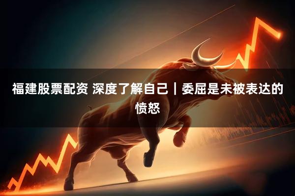 福建股票配资 深度了解自己｜委屈是未被表达的愤怒