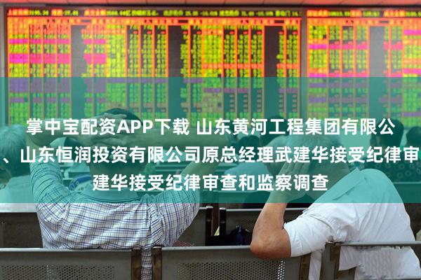 掌中宝配资APP下载 山东黄河工程集团有限公司原工会主席、山东恒润投资有限公司原总经理武建华接受纪律审查和监察调查