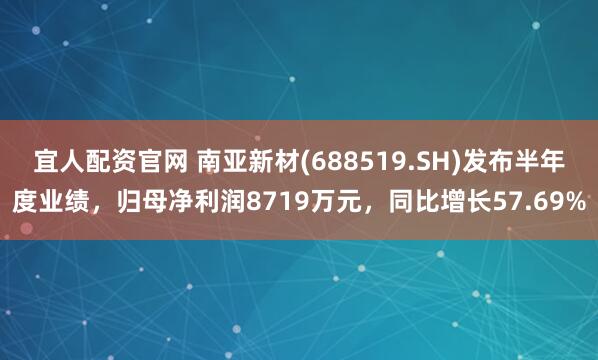 宜人配资官网 南亚新材(688519.SH)发布半年度业绩，归母净利润8719万元，同比增长57.69%
