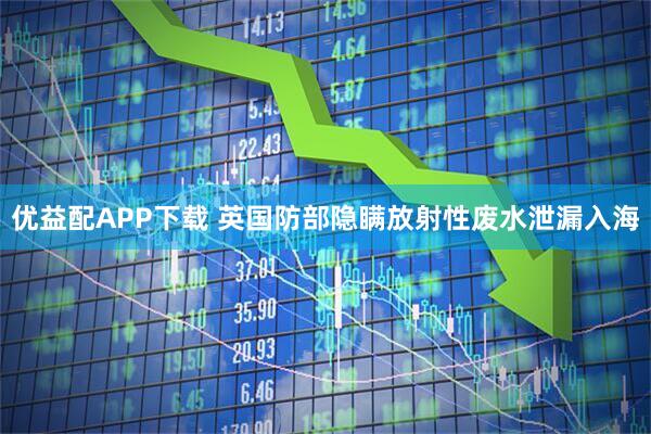 优益配APP下载 英国防部隐瞒放射性废水泄漏入海