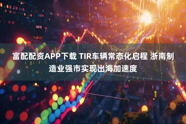 富配配资APP下载 TIR车辆常态化启程 浙南制造业强市实现出海加速度