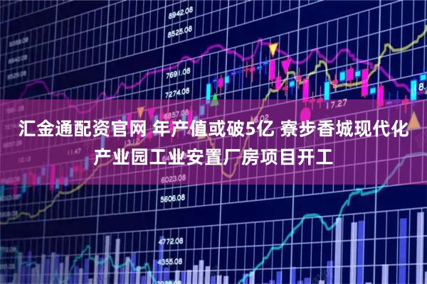汇金通配资官网 年产值或破5亿 寮步香城现代化产业园工业安置厂房项目开工