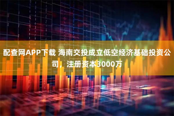 配查网APP下载 海南交投成立低空经济基础投资公司，注册资本3000万