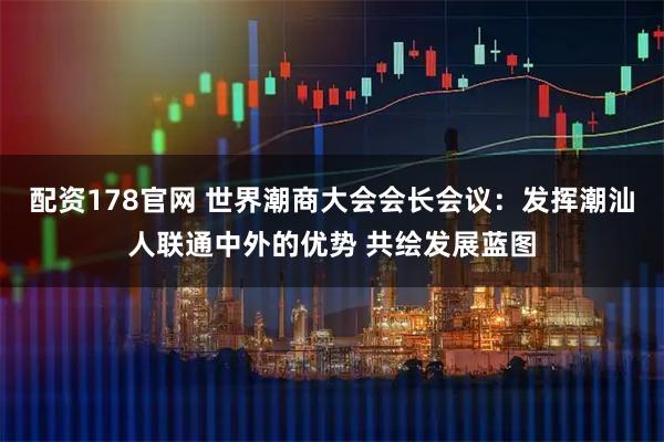 配资178官网 世界潮商大会会长会议：发挥潮汕人联通中外的优势 共绘发展蓝图
