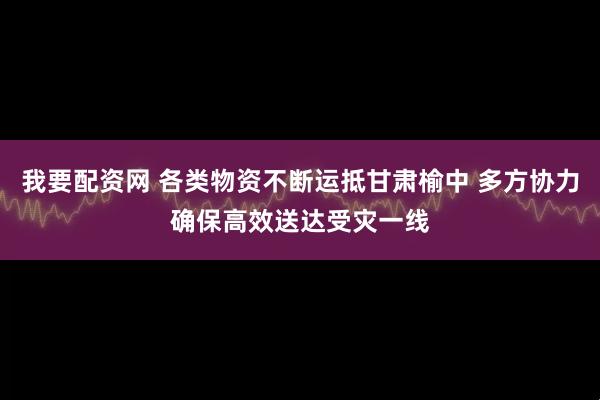 我要配资网 各类物资不断运抵甘肃榆中 多方协力确保高效送达受灾一线
