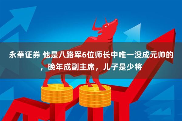 永華证券 他是八路军6位师长中唯一没成元帅的，晚年成副主席，儿子是少将