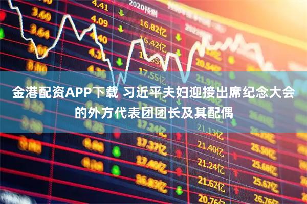 金港配资APP下载 习近平夫妇迎接出席纪念大会的外方代表团团长及其配偶