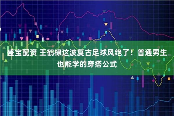 盛宝配资 王鹤棣这波复古足球风绝了！普通男生也能学的穿搭公式