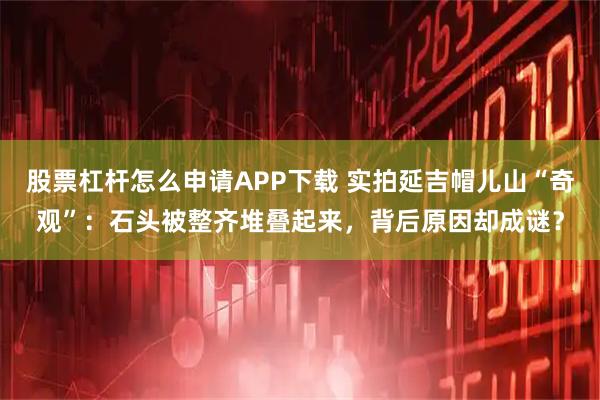 股票杠杆怎么申请APP下载 实拍延吉帽儿山“奇观”：石头被整齐堆叠起来，背后原因却成谜？